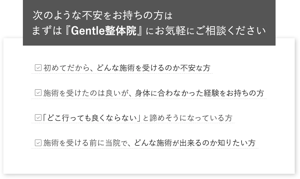 次のような不安をお持ちの方はまずは『Gentle整体院』にお気軽にご相談ください 初めてだから、どんな施術を受けるのか不安な方 施術を受けたのは良いが、身体に合わなかった経験をお持ちの方 どこ行っても良くならない」と諦めそうになっている方 施術を受ける前に当院で、どんな施術が出来るのか知りたい方