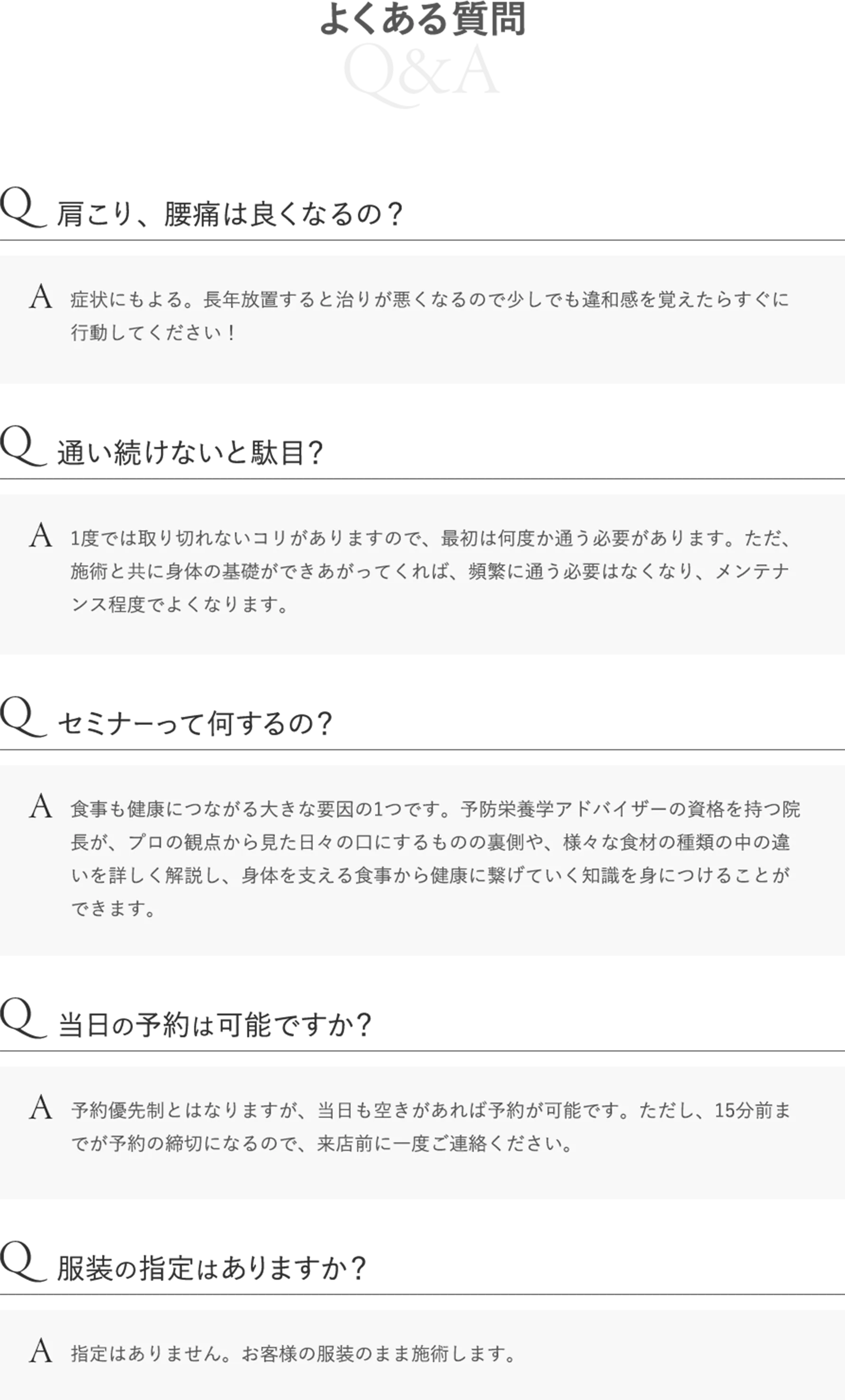 よくある質問 Q:肩こり、腰痛は良くなるの？ A:症状にもよる。長年放置すると治りが悪くなるので少しでも違和感を覚えたらすぐに行動してください！ Q:通い続けないと駄目？ A:1度では取り切れないコリがありますので、最初は何度か通う必要があります。ただ、施術と共に身体の基礎ができあがってくれば、頻繁に通う必要はなくなり、メンテナンス程度でよくなります。 Q:セミナーって何するの？ A:食事も健康につながる大きな要因の1つです。予防栄養学アドバイザーの資格を持つ院長が、プロの観点から見た日々の口にするものの裏側や、様々な食材の種類の中の違いを詳しく解説し、身体を支える食事から健康に繋げていく知識を身につけることができます。 Q:当日の予約は可能ですか？ A:予約優先制とはなりますが、当日も空きがあれば予約が可能です。ただし、15分前までが予約の締切になるので、来店前に一度ご連絡ください。 Q:服装の指定はありますか？ A:指定はありません。お客様の服装のまま施術します。