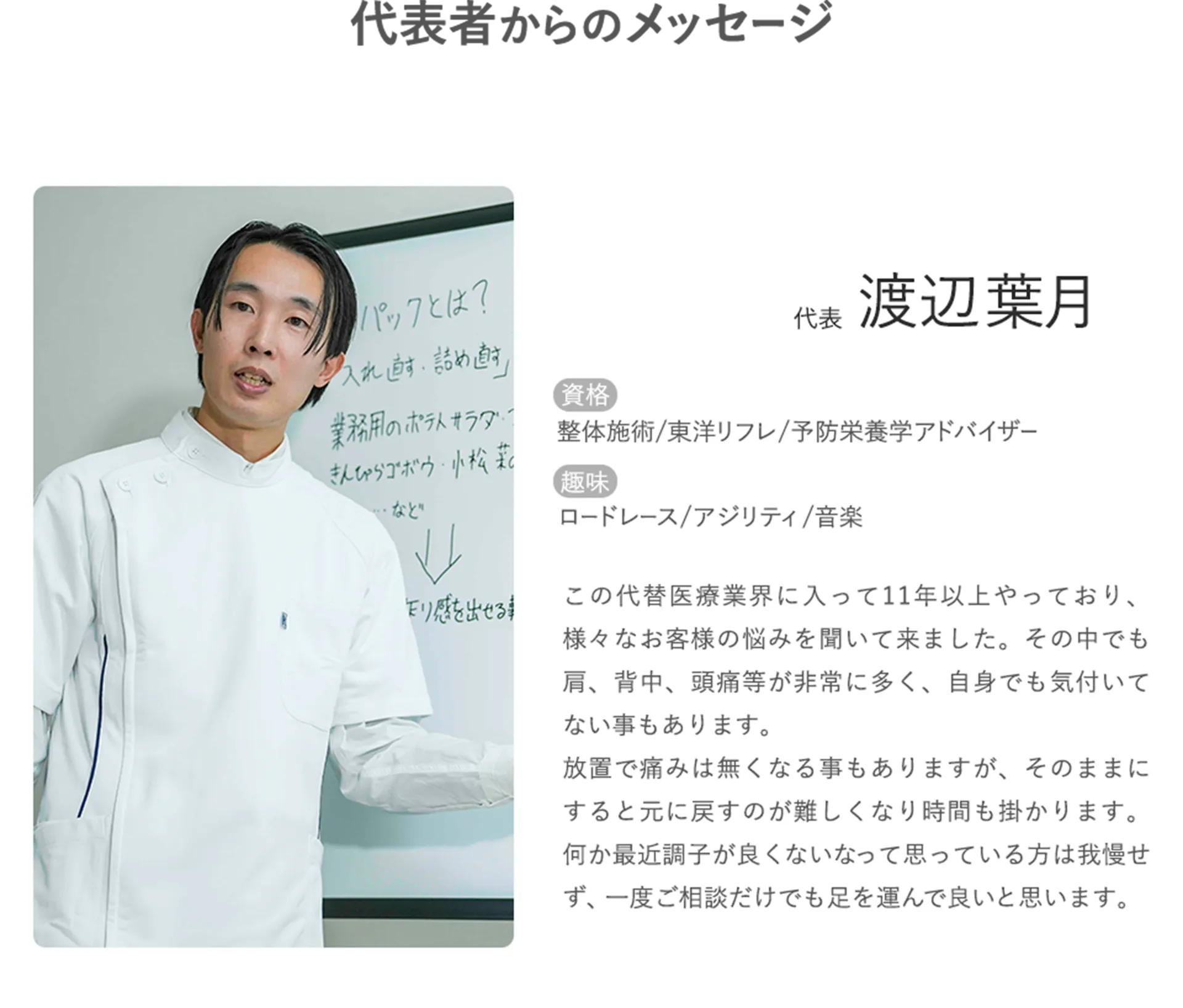 代表者からのメッセージ 代表:渡辺葉月 資格:整体施術/東洋リフレ/予防栄養学アドバイザー 趣味:ロードレース/アジリティ/音楽 この代替医療業界に入って11年以上やっており、様々なお客様の悩みを聞いて来ました。その中でも肩、背中、頭痛等が非常に多く、自身でも気付いてない事もあります。放置で痛みは無くなる事もありますが、そのままにすると元に戻すのが難しくなり時間も掛かります。何か最近調子が良くないなって思っている方は我慢せず、一度ご相談だけでも足を運んで良いと思います。